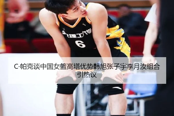 C·帕克谈中国女篮高塔优势韩旭张子宇李月汝组合引热议